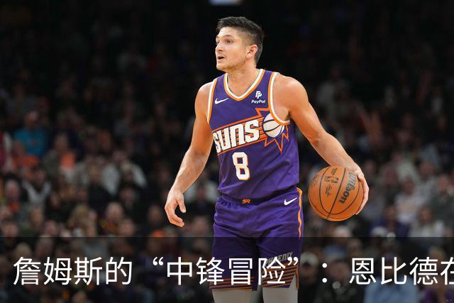 詹姆斯的“中锋冒险”：恩比德在，我不想当“五号位”托儿！